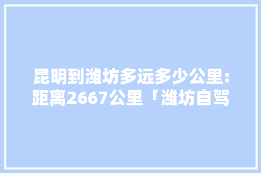 昆明到潍坊多远多少公里:距离2667公里「潍坊自驾去云南的最佳路线」 昆明到潍坊多远多少公里:距离2667公里「潍坊自驾去云南的最佳路线」 健康母婴