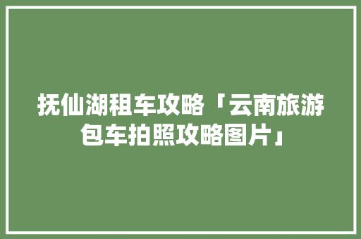 抚仙湖租车攻略「云南旅游包车拍照攻略图片」 抚仙湖租车攻略「云南旅游包车拍照攻略图片」 手机电脑