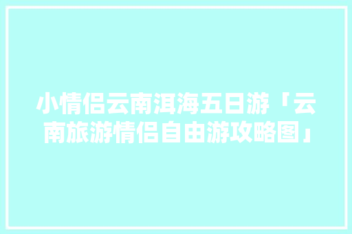 小情侣云南洱海五日游「云南旅游情侣自由游攻略图」 小情侣云南洱海五日游「云南旅游情侣自由游攻略图」 时尚穿搭