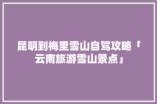 昆明到梅里雪山自驾攻略「云南旅游雪山景点」 昆明到梅里雪山自驾攻略「云南旅游雪山景点」 时尚穿搭