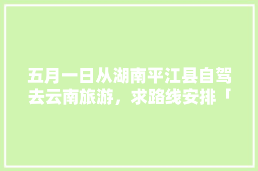 五月一日从湖南平江县自驾去云南旅游，求路线安排「湖南去云南旅游攻略图文大全」 五月一日从湖南平江县自驾去云南旅游，求路线安排「湖南去云南旅游攻略图文大全」 汽车常识