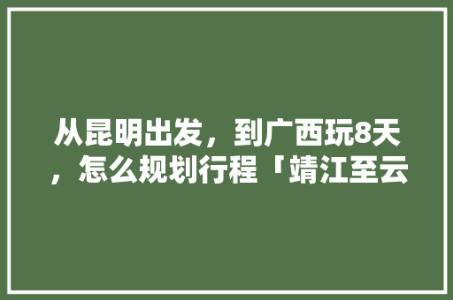 从昆明出发，到广西玩8天，怎么规划行程「靖江至云南旅游路线攻略图」 从昆明出发，到广西玩8天，怎么规划行程「靖江至云南旅游路线攻略图」 美食菜谱