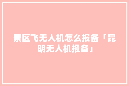 景区飞无人机怎么报备「昆明无人机报备」 景区飞无人机怎么报备「昆明无人机报备」 汽车常识