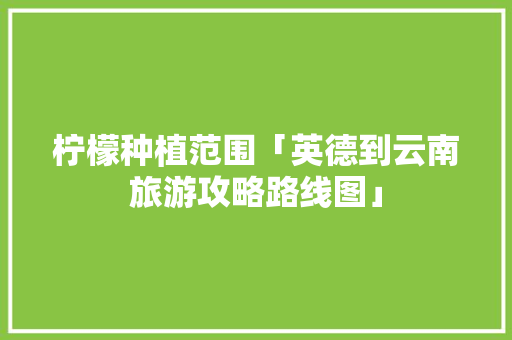 柠檬种植范围「英德到云南旅游攻略路线图」 柠檬种植范围「英德到云南旅游攻略路线图」 教育法律