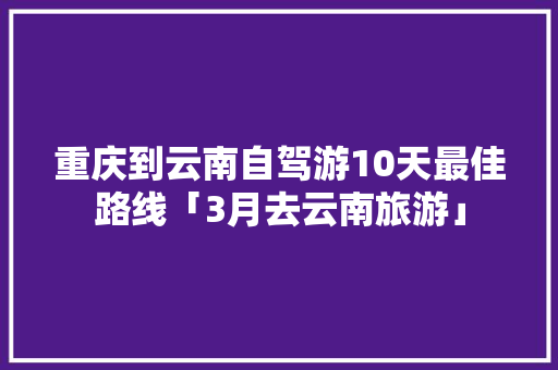 重庆到云南自驾游10天最佳路线「3月去云南旅游」 重庆到云南自驾游10天最佳路线「3月去云南旅游」 美食菜谱
