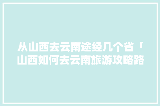 从山西去云南途经几个省「山西如何去云南旅游攻略路线」 从山西去云南途经几个省「山西如何去云南旅游攻略路线」 健康母婴