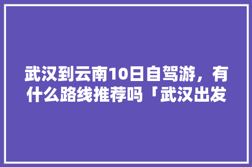 武汉到云南10日自驾游，有什么路线推荐吗「武汉出发云南自由行攻略及花费」 武汉到云南10日自驾游，有什么路线推荐吗「武汉出发云南自由行攻略及花费」 手机电脑