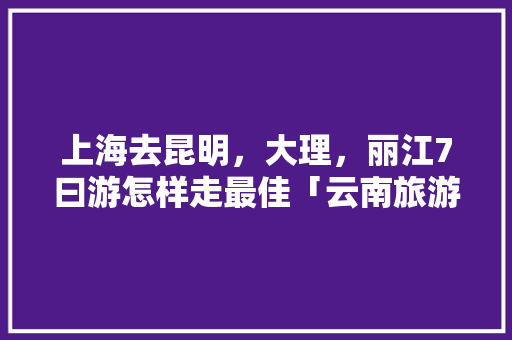 上海去昆明，大理，丽江7曰游怎样走最佳「云南旅游攻略七天五夜免费」 上海去昆明，大理，丽江7曰游怎样走最佳「云南旅游攻略七天五夜免费」 手机电脑