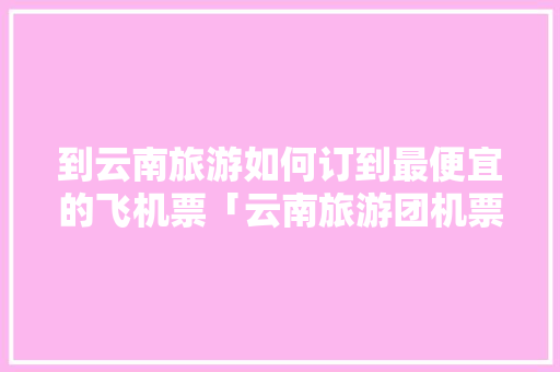 到云南旅游如何订到最便宜的飞机票「云南旅游团机票攻略最新价格」 到云南旅游如何订到最便宜的飞机票「云南旅游团机票攻略最新价格」 时尚穿搭