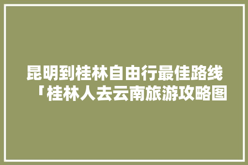 昆明到桂林自由行最佳路线「桂林人去云南旅游攻略图」 昆明到桂林自由行最佳路线「桂林人去云南旅游攻略图」 汽车常识