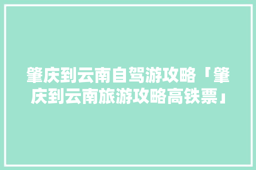 肇庆到云南自驾游攻略「肇庆到云南旅游攻略高铁票」 肇庆到云南自驾游攻略「肇庆到云南旅游攻略高铁票」 旅游攻略