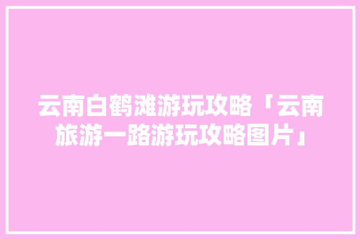 云南白鹤滩游玩攻略「云南旅游一路游玩攻略图片」 云南白鹤滩游玩攻略「云南旅游一路游玩攻略图片」 时尚穿搭