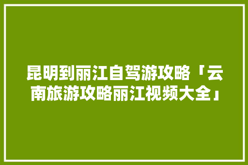 昆明到丽江自驾游攻略「云南旅游攻略丽江视频大全」 昆明到丽江自驾游攻略「云南旅游攻略丽江视频大全」 汽车常识