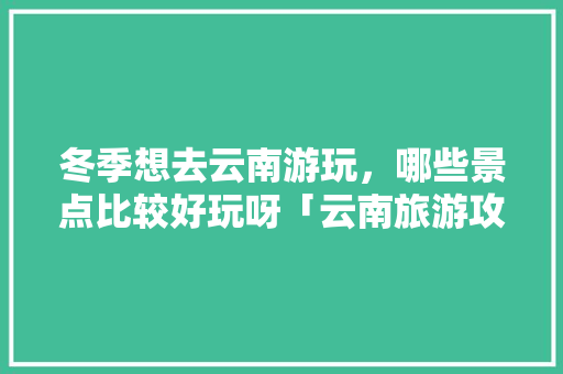 冬季想去云南游玩，哪些景点比较好玩呀「云南旅游攻略冬季先去哪里」 冬季想去云南游玩，哪些景点比较好玩呀「云南旅游攻略冬季先去哪里」 手机电脑