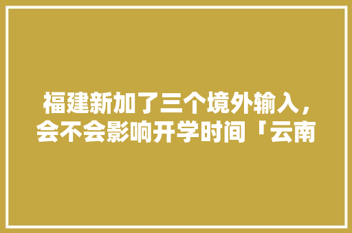 福建新加了三个境外输入，会不会影响开学时间「云南旅游攻略三人自驾游」 福建新加了三个境外输入，会不会影响开学时间「云南旅游攻略三人自驾游」 时尚穿搭