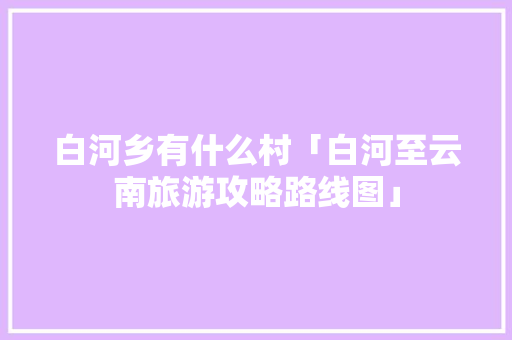 白河乡有什么村「白河至云南旅游攻略路线图」 白河乡有什么村「白河至云南旅游攻略路线图」 美食菜谱