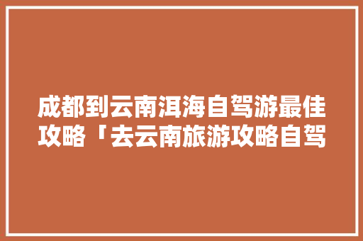 成都到云南洱海自驾游最佳攻略「去云南旅游攻略自驾路线图」 成都到云南洱海自驾游最佳攻略「去云南旅游攻略自驾路线图」 旅游攻略