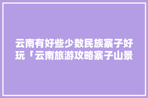 云南有好些少数民族寨子好玩「云南旅游攻略寨子山景区」 云南有好些少数民族寨子好玩「云南旅游攻略寨子山景区」 汽车常识