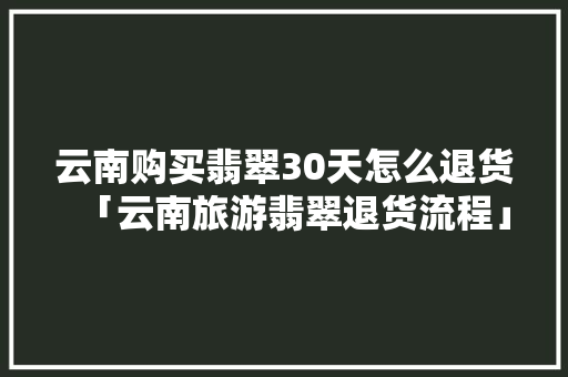 云南购买翡翠30天怎么退货「云南旅游翡翠退货流程」 云南购买翡翠30天怎么退货「云南旅游翡翠退货流程」 时尚穿搭