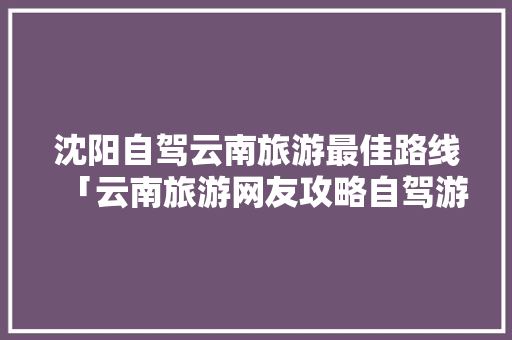 沈阳自驾云南旅游最佳路线「云南旅游网友攻略自驾游路线」 沈阳自驾云南旅游最佳路线「云南旅游网友攻略自驾游路线」 时尚穿搭