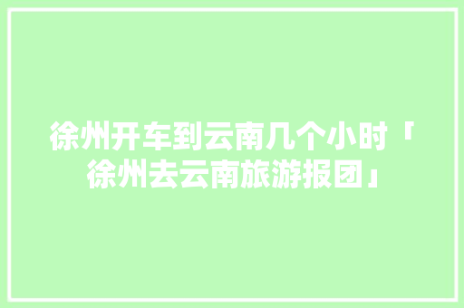 徐州开车到云南几个小时「徐州去云南旅游报团」 徐州开车到云南几个小时「徐州去云南旅游报团」 健康母婴