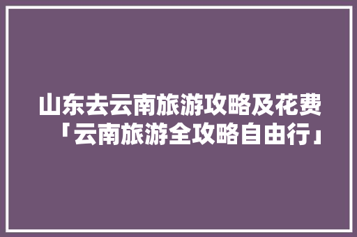 山东去云南旅游攻略及花费「云南旅游全攻略自由行」 山东去云南旅游攻略及花费「云南旅游全攻略自由行」 时尚穿搭