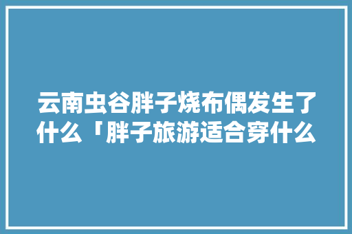 云南虫谷胖子烧布偶发生了什么「胖子旅游适合穿什么」 云南虫谷胖子烧布偶发生了什么「胖子旅游适合穿什么」 健康母婴