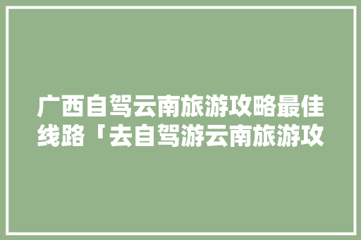 广西自驾云南旅游攻略最佳线路「去自驾游云南旅游攻略图」 广西自驾云南旅游攻略最佳线路「去自驾游云南旅游攻略图」 教育法律