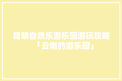 昆明自然乐游乐园游玩攻略「云南的游乐园」 昆明自然乐游乐园游玩攻略「云南的游乐园」 健康母婴