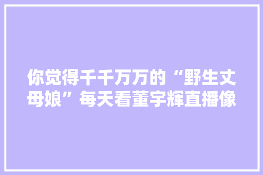 你觉得千千万万的“野生丈母娘”每天看董宇辉直播像不像在追剧「云南董超宇」 你觉得千千万万的“野生丈母娘”每天看董宇辉直播像不像在追剧「云南董超宇」 教育法律