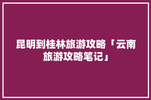 昆明到桂林旅游攻略「云南旅游攻略笔记」 昆明到桂林旅游攻略「云南旅游攻略笔记」 汽车常识