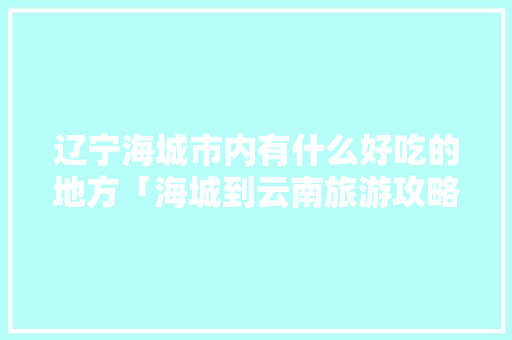 辽宁海城市内有什么好吃的地方「海城到云南旅游攻略路线」 辽宁海城市内有什么好吃的地方「海城到云南旅游攻略路线」 手机电脑