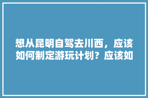 想从昆明自驾去川西，应该如何制定游玩计划？应该如何选择路线「云南旅游旅行团攻略路线图」 想从昆明自驾去川西，应该如何制定游玩计划？应该如何选择路线「云南旅游旅行团攻略路线图」 美食菜谱