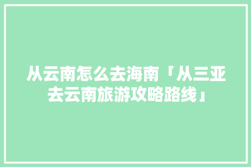 从云南怎么去海南「从三亚去云南旅游攻略路线」 从云南怎么去海南「从三亚去云南旅游攻略路线」 美食菜谱