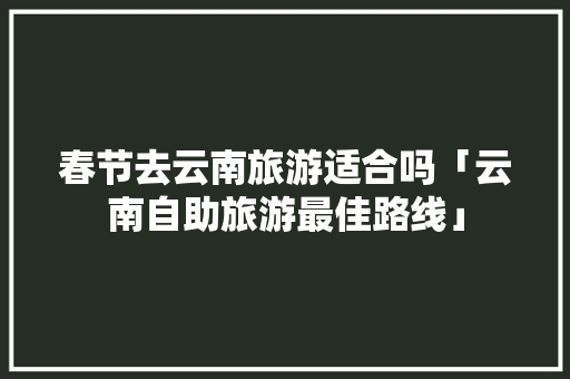 春节去云南旅游适合吗「云南自助旅游最佳路线」 春节去云南旅游适合吗「云南自助旅游最佳路线」 手机电脑