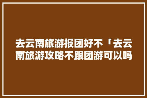 去云南旅游报团好不「去云南旅游攻略不跟团游可以吗」 去云南旅游报团好不「去云南旅游攻略不跟团游可以吗」 教育法律
