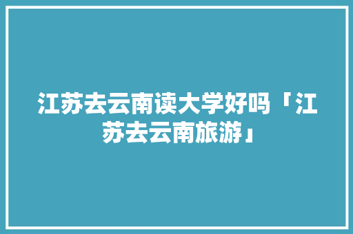 江苏去云南读大学好吗「江苏去云南旅游」 江苏去云南读大学好吗「江苏去云南旅游」 健康母婴