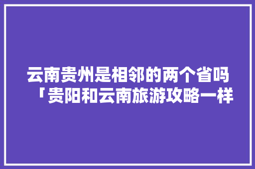 云南贵州是相邻的两个省吗「贵阳和云南旅游攻略一样吗」 云南贵州是相邻的两个省吗「贵阳和云南旅游攻略一样吗」 汽车常识