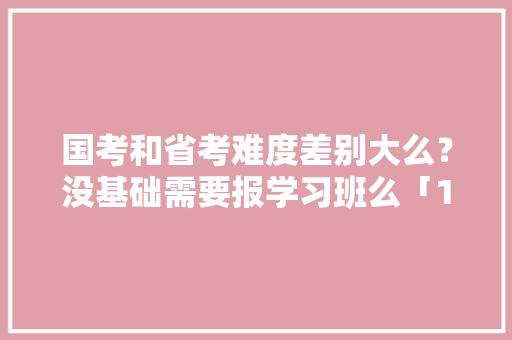 国考和省考难度差别大么？没基础需要报学习班么「10月份云南旅游攻略」 国考和省考难度差别大么？没基础需要报学习班么「10月份云南旅游攻略」 时尚穿搭