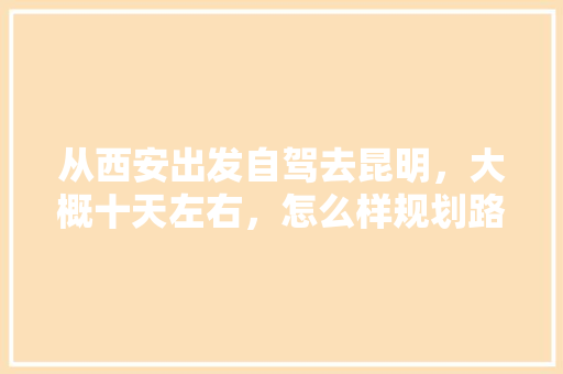 从西安出发自驾去昆明，大概十天左右，怎么样规划路线最合适「西安到云南旅游路线」 从西安出发自驾去昆明，大概十天左右，怎么样规划路线最合适「西安到云南旅游路线」 教育法律