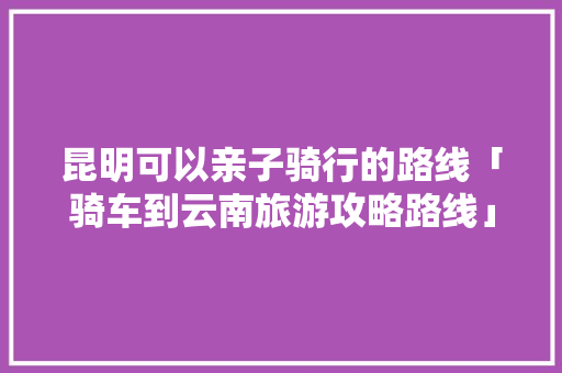 昆明可以亲子骑行的路线「骑车到云南旅游攻略路线」 昆明可以亲子骑行的路线「骑车到云南旅游攻略路线」 旅游攻略
