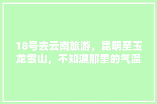 18号去云南旅游，昆明至玉龙雪山，不知道那里的气温，穿什么衣服合适，在线等「云南旅游攻略18月天气查询」 18号去云南旅游，昆明至玉龙雪山，不知道那里的气温，穿什么衣服合适，在线等「云南旅游攻略18月天气查询」 手机电脑
