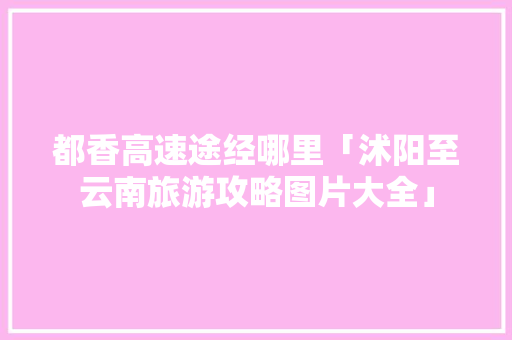 都香高速途经哪里「沭阳至云南旅游攻略图片大全」 都香高速途经哪里「沭阳至云南旅游攻略图片大全」 汽车常识