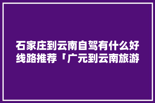 石家庄到云南自驾有什么好线路推荐「广元到云南旅游攻略路线」 石家庄到云南自驾有什么好线路推荐「广元到云南旅游攻略路线」 汽车常识