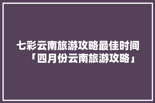 七彩云南旅游攻略最佳时间「四月份云南旅游攻略」 七彩云南旅游攻略最佳时间「四月份云南旅游攻略」 教育法律