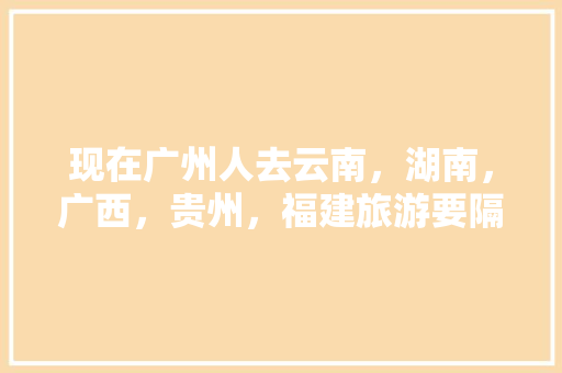 现在广州人去云南，湖南，广西，贵州，福建旅游要隔离吗「去云南旅游核酸攻略视频大全」 现在广州人去云南，湖南，广西，贵州，福建旅游要隔离吗「去云南旅游核酸攻略视频大全」 健康母婴