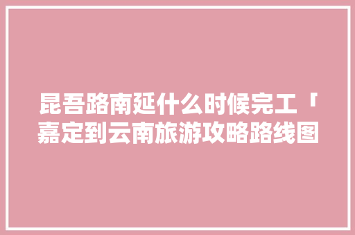 昆吾路南延什么时候完工「嘉定到云南旅游攻略路线图」 昆吾路南延什么时候完工「嘉定到云南旅游攻略路线图」 手机电脑