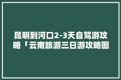 昆明到河口2-3天自驾游攻略「云南旅游三日游攻略图」 昆明到河口2-3天自驾游攻略「云南旅游三日游攻略图」 健康母婴