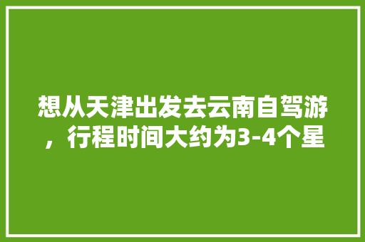 想从天津出发去云南自驾游，行程时间大约为3-4个星期左右，有哪些自驾线路推荐「云南旅游路线4日游攻略图」 想从天津出发去云南自驾游，行程时间大约为3-4个星期左右，有哪些自驾线路推荐「云南旅游路线4日游攻略图」 汽车常识