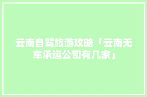 云南自驾旅游攻略「云南无车承运公司有几家」 云南自驾旅游攻略「云南无车承运公司有几家」 教育法律